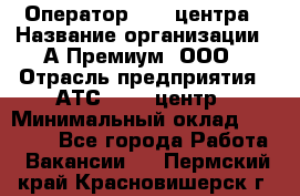 Оператор Call-центра › Название организации ­ А-Премиум, ООО › Отрасль предприятия ­ АТС, call-центр › Минимальный оклад ­ 35 000 - Все города Работа » Вакансии   . Пермский край,Красновишерск г.